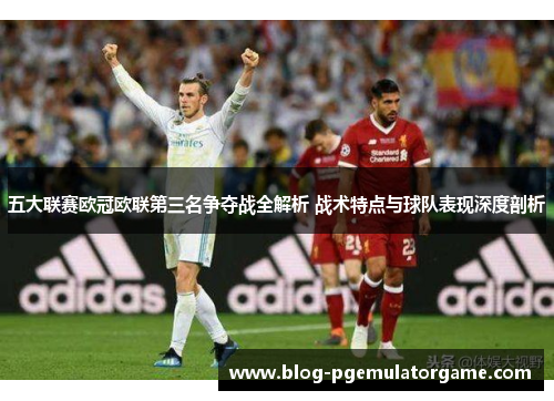 五大联赛欧冠欧联第三名争夺战全解析 战术特点与球队表现深度剖析