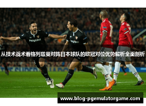从技术战术看格列兹曼对阵日本球队的欧冠对位优势解析全面剖析
