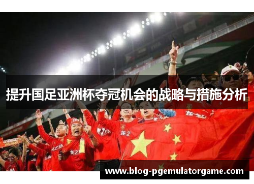 提升国足亚洲杯夺冠机会的战略与措施分析