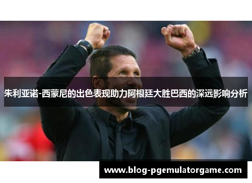 朱利亚诺-西蒙尼的出色表现助力阿根廷大胜巴西的深远影响分析