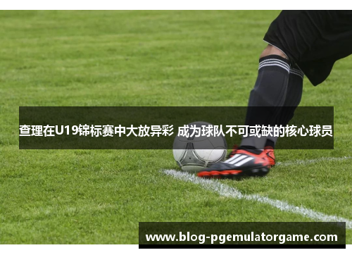 查理在U19锦标赛中大放异彩 成为球队不可或缺的核心球员