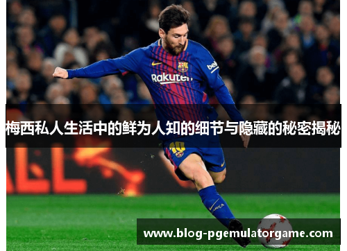 梅西私人生活中的鲜为人知的细节与隐藏的秘密揭秘