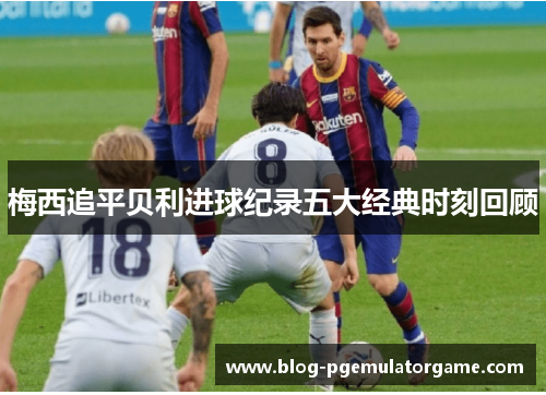 梅西追平贝利进球纪录五大经典时刻回顾