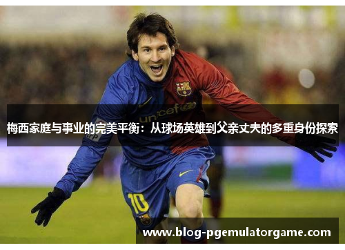 梅西家庭与事业的完美平衡：从球场英雄到父亲丈夫的多重身份探索